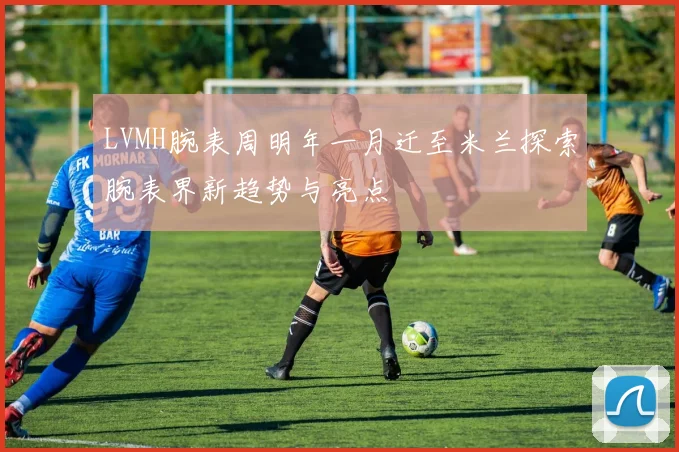 LVMH腕表周明年一月迁至米兰探索腕表界新趋势与亮点